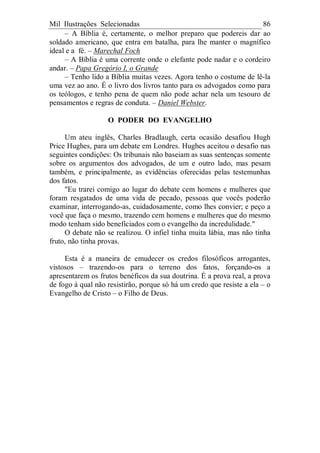 Mil Ilustrações Selecionadas 86
– A Bíblia é, certamente, o melhor preparo que podereis dar ao
soldado americano, que entra em batalha, para lhe manter o magnífico
ideal e a fé. – Marechal Foch
– A Bíblia é uma corrente onde o elefante pode nadar e o cordeiro
andar. – Papa Gregório I, o Grande
– Tenho lido a Bíblia muitas vezes. Agora tenho o costume de lê-la
uma vez ao ano. É o livro dos livros tanto para os advogados como para
os teólogos, e tenho pena de quem não pode achar nela um tesouro de
pensamentos e regras de conduta. – Daniel Webster.
O PODER DO EVANGELHO
Um ateu inglês, Charles Bradlaugh, certa ocasião desafiou Hugh
Price Hughes, para um debate em Londres. Hughes aceitou o desafio nas
seguintes condições: Os tribunais não baseiam as suas sentenças somente
sobre os argumentos dos advogados, de um e outro lado, mas pesam
também, e principalmente, as evidências oferecidas pelas testemunhas
dos fatos.
"Eu trarei comigo ao lugar do debate cem homens e mulheres que
foram resgatados de uma vida de pecado, pessoas que vocês poderão
examinar, interrogando-as, cuidadosamente, como lhes convier; e peço a
você que faça o mesmo, trazendo cem homens e mulheres que do mesmo
modo tenham sido beneficiados com o evangelho da incredulidade."
O debate não se realizou. O infiel tinha muita lábia, mas não tinha
fruto, não tinha provas.
Esta é a maneira de emudecer os credos filosóficos arrogantes,
vistosos – trazendo-os para o terreno dos fatos, forçando-os a
apresentarem os frutos benéficos da sua doutrina. É a prova real, a prova
de fogo à qual não resistirão, porque só há um credo que resiste a ela – o
Evangelho de Cristo – o Filho de Deus.
 