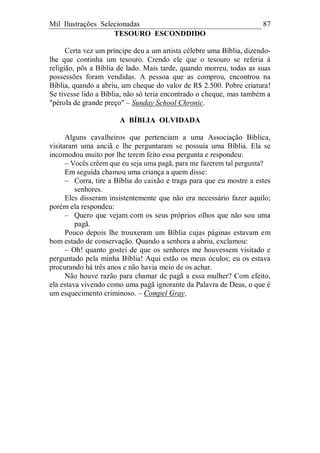 Mil Ilustrações Selecionadas 87
TESOURO ESCONDDIDO
Certa vez um príncipe deu a um artista célebre uma Bíblia, dizendo-
lhe que continha um tesouro. Crendo ele que o tesouro se referia à
religião, pôs a Bíblia de lado. Mais tarde, quando morreu, todas as suas
possessões foram vendidas. A pessoa que as comprou, encontrou na
Bíblia, quando a abriu, um cheque do valor de R$ 2.500. Pobre criatura!
Se tivesse lido a Bíblia, não só teria encontrado o cheque, mas também a
"pérola de grande preço" – Sunday School Chronic.
A BÍBLIA OLVIDADA
Alguns cavalheiros que pertenciam a uma Associação Bíblica,
visitaram uma anciã e lhe perguntaram se possuía uma Bíblia. Ela se
incomodou muito por lhe terem feito essa pergunta e respondeu:
– Vocês crêem que eu seja uma pagã, para me fazerem tal pergunta?
Em seguida chamou uma criança a quem disse:
– Corra, tire a Bíblia do caixão e traga para que eu mostre a estes
senhores.
Eles disseram insistentemente que não era necessário fazer aquilo;
porém ela respondeu:
– Quero que vejam com os seus próprios olhos que não sou uma
pagã.
Pouco depois lhe trouxeram um Bíblia cujas páginas estavam em
bom estado de conservação. Quando a senhora a abriu, exclamou:
– Oh! quanto gostei de que os senhores me houvessem visitado e
perguntado pela minha Bíblia! Aqui estão os meus óculos; eu os estava
procurando há três anos e não havia meio de os achar.
Não houve razão para chamar de pagã a essa mulher? Com efeito,
ela estava vivendo como uma pagã ignorante da Palavra de Deus, o que é
um esquecimento criminoso. – Compel Gray.
 