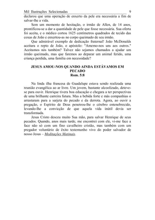 Mil Ilustrações Selecionadas 9
declarou que uma operação de enxerto da pele era necessária a fim de
salvar-lhe a vida.
Sem um momento de hesitação, o irmão de Allen, de 14 anos,
prontificou-se a dar a quantidade de pele que fosse necessária. Sua oferta
foi aceita, e o médico cortou 1625 centímetros quadrados de tecido das
coxas de João e enxertou-as no corpo queimado de seu irmão.
Que admirável exemplo de dedicação fraternal! João McDonalds
aceitara o repto de João, o apóstolo: "Amemo-nos uns aos outros."
Aceitamos nós também? Talvez não sejamos chamados a ajudar um
irmão queimado, mas que faremos ao deparar um animal ferido, uma
criança perdida, uma família em necessidade?
JESUS AMOU-NOS QUANDO AINDA ESTÁVAMOS EM
PECADO
Rom. 5:8
Na linda ilha francesa de Guadalupe estava sendo realizada uma
reunião evangélica ao ar livre. Um jovem, bastante alcoolizado, deteve-
se para ouvir. Henrique tivera boa educação e chegara a ter perspectivas
de uma brilhante carreira futura. Mas a bebida forte e más companhias o
arrastaram para a sarjeta do pecado e da derrota. Agora, ao ouvir a
pregação, o Espírito de Deus penetrou-lhe o cérebro entenebrecido,
levando-lhe a convicção de que aquela vida inútil devia ser
transformada.
Jesus Cristo desceu muito Sua mão, para salvar Henrique de seus
pecados. Quando, anos mais tarde, me encontrei com ele, vi-me face a
face não só com um fino cavalheiro cristão, mas também com um
pregador voluntário de êxito testemunho vivo do poder salvador de
nosso Jesus – Meditações Matinais.
 