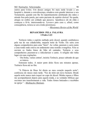 Mil Ilustrações Selecionadas 90
outros para Cristo. Um desses amigos foi mais tarde levado a um
hospital e, durante a convalescença, estudava com grande interesse o seu
Testamento, quando este lhe foi repentinamente arrebatado das mãos e
atirado fora pela janela, por outro paciente de espírito clerical. Na queda,
atingiu no ombro um soldado que passava. Apanhou-o ele do chão e
começou a lê-lo, interessando-se. Levou-o para casa e, afinal, como
conseqüência, tornou-se um cristão prestimoso.
– Missionary Review of the World.
RENASCIDOS PELA PALAVRA
I Pedro 1:23
Terêncio tinha o espírito nublado pelo álcool, quando cambaleava
pela rua de sua cidadezinha, naquela noite de Verão. Ele saíra com
alguns companheiros para uma "farra". Ao voltar, pararam o carro junto
a uma tenda onde estava em andamento uma reunião evangélica. Fora se
ouviam os lindos hinos de Sião ali cantados. Terêncio e seus
companheiros puseram-se a ridicularizar o canto. A religião não tinha
lugar em suas cogitações.
– Ora bolas, vamos entrar!, insistiu Terêncio, pouco sabendo de que
se tratava.
Entraram todos. A maior parte deles ficou uns minutos apenas.
Terêncio ficou até ao fim.
"A Palavra de Deus foi direta ao meu coração naquela noite",
confessou ele meses mais tarde. "Fez de mim um novo homem. Desde
aquela noite nunca mais toquei no copo de álcool. Minha esposa e filhos
me acompanharam depois para aquela tenda, e as verdades bíblicas que
ouvimos nos transformaram a vida. Todos fomos batizados e recebidos
na igreja." – Meditações Matinais.
 