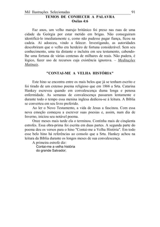 Mil Ilustrações Selecionadas 91
TEMOS DE CONHECER A PALAVRA
Oséias 4:6
Faz anos, um velho marujo britânico foi preso nas ruas de uma
cidade da Geórgia por estar metido em brigas. Não conseguiram
identificá-lo imediatamente e, como não pudesse pagar fiança, ficou na
cadeia. Aí adoeceu, vindo a falecer. Investigando, as autoridades
descobriram que o velho era herdeiro de fortuna considerável. Sem seu
conhecimento, uma tia distante o incluíra em seu testamento, cabendo-
lhe uma fortuna de várias centenas de milhares de reais. Não pudera, é
lógico, fazer uso de recursos cuja existência ignorava. – Meditações
Matinais.
"CONTAI-ME A VELHA HISTÓRIA"
Este hino se encontra entre os mais belos que já se tenham escrito e
foi tirado de um extenso poema religioso que em 1866 a Srta. Catarina
Hankey escreveu quando em convalescença duma longa e penosa
enfermidade. As semanas de convalescença passaram lentamente e
durante todo o tempo essa menina inglesa dedicou-se à leitura. A Bíblia
se converteu em seu livro preferido.
Ao ler o Novo Testamento, a vida de Jesus a fascinou. Com essa
nova emoção começou a escrever suas poesias e, assim, num dia de
Inverno, iniciou seu notável poema.
Onze meses mais tarde ela o terminou. Continha mais de cinqüenta
estrofes. Essa obra-prima foi escrita em duas partes. A segunda parte do
poema deu os versos para o hino "Contai-me a Velha História". Em todo
esse belo hino há referências ao consolo que a Srta. Hankey achou na
leitura da Bíblia durante os longos meses de sua convalescença.
A primeira estrofe diz:
Contai-me a velha história
do grande Salvador;
 