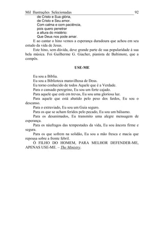 Mil Ilustrações Selecionadas 92
de Cristo e Sua glória,
de Cristo e Seu amor.
Com calma e com paciência,
pois quero penetrar
a altura do mistério:
Que Deus nos pode amar.
E ao cantar o hino vemos a esperança duradoura que achou em seu
estudo da vida de Jesus.
Este hino, sem dúvida, deve grande parte de sua popularidade à sua
bela música. Foi Guilherme G. Giacher, pianista de Baltimore, que a
compôs.
USE-ME
Eu sou a Bíblia.
Eu sou a Biblioteca maravilhosa de Deus.
Eu torno conhecido de todos Aquele que é a Verdade.
Para o cansado peregrino, Eu sou um forte cajado.
Para aquele que está em trevas, Eu sou uma gloriosa luz.
Para aquele que está abatido pelo peso dos fardos, Eu sou o
descanso.
Para o extraviado, Eu sou um Guia seguro.
Para os que se acham feridos pelo pecado, Eu sou um bálsamo.
Para os desanimados, Eu transmito uma alegre mensagem de
esperança.
Para os náufragos das tempestades da vida, Eu sou âncora firme e
segura.
Para os que sofrem na solidão, Eu sou a mão fresca e macia que
repousa sobre a fronte febril.
Ó FILHO DO HOMEM, PARA MELHOR DEFENDER-ME,
APENAS USE-ME. – The Ministry.
 