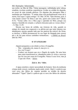 Mil Ilustrações Selecionadas 94
seu exílio, na Ilha de Elba. Várias passagens, sublinhadas pela valente
estadista, revelam sombrias experiências vividas na solidão do degredo,
no ocaso de uma jornada gloriosa. Eis algumas das passagens lidas e
meditadas por Napoleão: "A minha alma está profundamente triste até à
morte; ficai aqui e vigiai comigo." (S. Mat. 26:38). "Que diremos, pois, à
vista destas coisas? Se Deus é por nós, quem será contra nós?" (Rom.
8:31). "Tomai sobre vós o Meu jugo e aprendei de Mim, porque sou
manso e humilde de coração; e achareis descanso para as vossas almas."
– S. Mat. 11:29.
Mesmo nas horas de solidão, nas tristezas da vida, quando os
amigos do mundo nos esquecem e as glórias por que tanto lutamos nos
abandonam; mesmo quando tudo que nos parecia tão estável, tão firme,
se desfizer, a Bíblia permanecerá no seu lugar de lâmpada para nossos
pés e de luz para nossos caminhos tormentosos. – A Bíblia no Brasil,
abril de 1963.
O EVANGELHO
Alguém perguntou a um chinês se lera o Evangelho.
– Não – respondeu ele, nunca li, mas já o vi.
– Já o viu? Como?
– Conheci um homem que era o flagelo da região. De uma hora
para outra transformou-se: abandonou todos os vícios e assevera
que fez isso por causa do Evangelho. Nunca li esse livro, mas já
vi que ele é bom. – Seleto.
ÁGUA DA VIDA
A água constitui a maior necessidade do homem. Sem ela nenhuma
criança pode crescer, nenhuma nação pode existir. Qual é a palavra que
você ouve dos lábios do viajante perdido na solidão do deserto
abrasador? "Água!" Qual é a palavra que se ouve dos lábios do enfermo
 