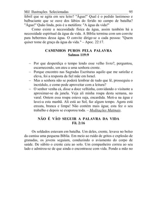 Mil Ilustrações Selecionadas 95
febril que se agita em seu leito? "Água!" Qual é o pedido lastimoso e
balbuciante que se ouve dos lábios do ferido no campo de batalha?
"Água!" Quão linda, pois é a metáfora: "A água da vida!"
Como existe a necessidade física da água, assim também há a
necessidade espiritual da água da vida. A Bíblia termina com um convite
para bebermos dessa água. O convite dirige-se a cada pessoa: "Quem
quiser tome de graça da água da vida." – Apoc. 22:17.
CAMINHOS PUROS PELA PALAVRA
Salmos 119:9
– Por que desperdiça o tempo lendo esse velho livro?, perguntou,
escarnecendo, um ateu a uma senhora crente.
– Porque encontro nas Sagradas Escrituras aquilo que me satisfaz e
eleva, foi a resposta da fiel mãe em Israel.
– Mas a senhora não se poderá lembrar de tudo que lê, prosseguiu o
incrédulo, e como pode aproveitar com a leitura?
– O senhor venha cá, disse a doce velhinha, convidando o visitante a
aproximar-se da janela. Veja ali minha roupa desta semana, no
varal. Ontem essa roupa estava suja, encardida. Meti-a na água e
lavei-a esta manhã. Ali está ao Sol, faz algum tempo. Agora está
enxuta, branca e limpa! Não contém mais água; esta fez o seu
trabalho e depois se evaporou toda. – Meditações Matinais.
NÃO É VÃO SEGUIR A PALAVRA DA VIDA
Fil. 2:16
Os soldados estavam em batalha. Um deles, crente, levava no bolso
da camisa uma pequena Bíblia. Em meio ao ruído de gritos e explosão de
granadas, os jovens seguiam, conduzindo o aviamento do corpo de
saúde. De súbito o crente caiu ao solo. Um companheiro correu ao seu
lado e admirou-se de que ainda o encontrasse com vida. Pondo a mão no
 