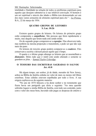 Mil Ilustrações Selecionadas 98
totalidade e finalidade na solução de todos os problemas espirituais para
aqueles que desejam submeter-se à sua infalível convicção. O homem é
um ser espiritual e através das idades a Bíblia tem demonstrado ser um
dos mais vastos armazéns de alimento espiritual para ele." – La Prensa,
B.A., 22 de março de 1936.
QUATRO GRUPOS DE LEITORES
S. Luc. 10:26
Existem quatro grupos de leitores. Os leitores do primeiro grupo
estão comparados a ampulhetas. São pessoas que lêem rapidamente e
muito, mas daquilo que leram nada está sendo retido.
Os do segundo grupo comparam-se a esponjas. Elas absorvem tudo,
mas também na mesma proporção o transmitem, e pode ser que não seja
mais tão puro.
Os leitores do terceiro grupo podem comparar-se a coadores. Eles
conservam a escória e deixam passar aquilo que é limpo.
O quarto e o último grupo abrange os leitores que se assemelham a
diamantes. Deles tudo que é inútil está sendo afastado e somente se
guardam as jóias. – Samuel Taylor Coleridge.
O TESOURO DAS ESCRITURAS SAGRADAS O SALVOU
Jer. 41:8
Há algum tempo, um senhor, já de idade, morador de New Jersey,
achou na Bíblia da família cédulas no valor de mais ou menos mil libras
esterlinas. Estas cédulas estavam espalhadas por todo o livro. A sua
origem explicava-se da seguinte maneira:
"No ano de 1874 falecera a tia deste senhor e no testamento que
fizera havia um parágrafo que dizia o seguinte: "Ao meu querido
sobrinho legarei a minha Bíblia de família, com todo seu conteúdo, junto
com o valor dos meus bens, havendo sido pagas as despesas do enterro e
 