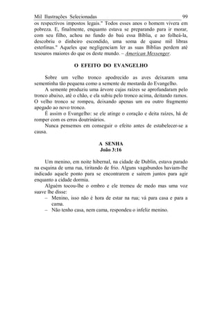 Mil Ilustrações Selecionadas 99
os respectivos impostos legais." Todos esses anos o homem vivera em
pobreza. E, finalmente, enquanto estava se preparando para ir morar,
com seu filho, achou no fundo do baú essa Bíblia, e ao folheá-la,
descobriu o dinheiro escondido, uma soma de quase mil libras
esterlinas." Aqueles que negligenciam ler as suas Bíblias perdem até
tesouros maiores do que os deste mundo. – American Messenger.
O EFEITO DO EVANGELHO
Sobre um velho tronco apodrecido as aves deixaram uma
sementinha tão pequena como a semente de mostarda do Evangelho.
A semente produziu uma árvore cujas raízes se aprofundaram pelo
tronco abaixo, até o chão, e ela subiu pelo tronco acima, deitando ramos.
O velho tronco se rompeu, deixando apenas um ou outro fragmento
apegado ao novo tronco.
É assim o Evangelho: se ele atinge o coração e deita raízes, há de
romper com os erros doutrinários.
Nunca pensemos em conseguir o efeito antes de estabelecer-se a
causa.
A SENHA
João 3:16
Um menino, em noite hibernal, na cidade de Dublin, estava parado
na esquina de uma rua, tiritando de frio. Alguns vagabundos haviam-lhe
indicado aquele ponto para se encontrarem e saírem juntos para agir
enquanto a cidade dormia.
Alguém tocou-lhe o ombro e ele tremeu de medo mas uma voz
suave lhe disse:
– Menino, isso não é hora de estar na rua; vá para casa e para a
cama.
– Não tenho casa, nem cama, respondeu o infeliz menino.
 
