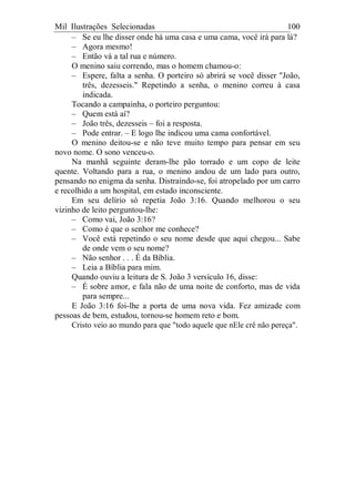 Mil Ilustrações Selecionadas 100
– Se eu lhe disser onde há uma casa e uma cama, você irá para lá?
– Agora mesmo!
– Então vá a tal rua e número.
O menino saiu correndo, mas o homem chamou-o:
– Espere, falta a senha. O porteiro só abrirá se você disser "João,
três, dezesseis." Repetindo a senha, o menino correu à casa
indicada.
Tocando a campainha, o porteiro perguntou:
– Quem está aí?
– João três, dezesseis – foi a resposta.
– Pode entrar. – E logo lhe indicou uma cama confortável.
O menino deitou-se e não teve muito tempo para pensar em seu
novo nome. O sono venceu-o.
Na manhã seguinte deram-lhe pão torrado e um copo de leite
quente. Voltando para a rua, o menino andou de um lado para outro,
pensando no enigma da senha. Distraindo-se, foi atropelado por um carro
e recolhido a um hospital, em estado inconsciente.
Em seu delírio só repetia João 3:16. Quando melhorou o seu
vizinho de leito perguntou-lhe:
– Como vai, João 3:16?
– Como é que o senhor me conhece?
– Você está repetindo o seu nome desde que aqui chegou... Sabe
de onde vem o seu nome?
– Não senhor . . . É da Bíblia.
– Leia a Bíblia para mim.
Quando ouviu a leitura de S. João 3 versículo 16, disse:
– É sobre amor, e fala não de uma noite de conforto, mas de vida
para sempre...
E João 3:16 foi-lhe a porta de uma nova vida. Fez amizade com
pessoas de bem, estudou, tornou-se homem reto e bom.
Cristo veio ao mundo para que "todo aquele que nEle crê não pereça".
 