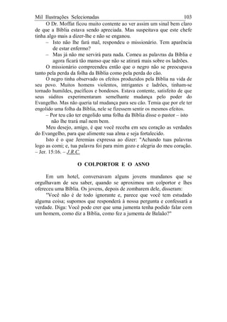 Mil Ilustrações Selecionadas 103
O Dr. Moffat ficou muito contente ao ver assim um sinal bem claro
de que a Bíblia estava sendo apreciada. Mas suspeitava que este chefe
tinha algo mais a dizer-lhe e não se enganou.
– Isto não lhe fará mal, respondeu o missionário. Tem aparência
de estar enfermo?
– Mas já não me servirá para nada. Comeu as palavras da Bíblia e
agora ficará tão manso que não se atirará mais sobre os ladrões.
O missionário compreendeu então que o negro não se preocupava
tanto pela perda da folha da Bíblia como pela perda do cão.
O negro tinha observado os efeitos produzidos pela Bíblia na vida de
seu povo. Muitos homens violentos, intrigantes e ladrões, tinham-se
tornado humildes, pacíficos e bondosos. Estava contente, satisfeito de que
seus súditos experimentaram semelhante mudança pelo poder do
Evangelho. Mas não queria tal mudança para seu cão. Temia que por ele ter
engolido uma folha da Bíblia, nele se fizessem sentir os mesmos efeitos.
– Por teu cão ter engolido uma folha da Bíblia disse o pastor – isto
não lhe trará mal nem bem.
Meu desejo, amigo, é que você receba em seu coração as verdades
do Evangelho, para que alimente sua alma e seja fortalecido.
Isto é o que Jeremias expressa ao dizer: "Achando tuas palavras
logo as comi; e, tua palavra foi para mim gozo e alegria do meu coração.
– Jer. 15:16. – J.R.C.
O COLPORTOR E O ASNO
Em um hotel, conversavam alguns jovens mundanos que se
orgulhavam de seu saber, quando se aproximou um colportor e lhes
ofereceu uma Bíblia. Os jovens, depois de zombarem dele, disseram:
"Você não é de todo ignorante e, parece que você tem estudado
alguma coisa; supomos que responderá à nossa pergunta e confessará a
verdade. Diga: Você pode crer que uma jumenta tenha podido falar com
um homem, como diz a Bíblia, como fez a jumenta de Balaão?"
 