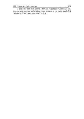 Mil Ilustrações Selecionadas 104
O colportor com toda calma e firmeza respondeu: "Como não vou
crer que uma jumenta tenha falado como homem, se em pleno século XX
os homens falam como jumentas?" – D.H.
 