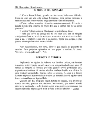 Mil Ilustrações Selecionadas 108
O PRÊMIO DA BONDADE
O Conde Leon Tolstoi, grande escritor russo, tinha uma filhinha.
Conta-se que um dia esta estava brincando com outras meninas e
meninos quando começou uma briga entre ela e um dos meninos.
– Papai, – disse a menina chorando, ao entrar no quarto do conde –
aquele menino me segurou no braço. Por que o senhor não lhe dá umas
pancadas?
O senhor Tolstoi sentou a filhinha em seus joelhos e disse:
– Para que devo eu castigá-lo? Se eu fizer isso, ele se zangará
comigo também e ao invés de aborrecer somente a um, aborrecerá a dois:
você e eu. O melhor é que nós o alegremos. Toma esta geléia e estes
pastéis e entrega-lhos com muito carinho.
Nem necessitamos, por certo, dizer o que seguiu ao presente da
menina. Esta pequena aprendeu de seu papai o ensino de Jesus:
"Devolvei o bem pelo mal." – F.G.
DERROTA E VITÓRIA
Explorando as regiões de Arizona nos Estados Unidos, um homem
encontrou notável ponte natural. Atravessa um profundo abismo, com 15
metros de largura. É formada por uma grande árvore petrificada que,
segundo os cientistas há muitos séculos tombou devido aos efeitos de
uma terrível tempestade, ficando sobre o abismo. A água e o tempo
fizeram-na passar por sucessivos estados de mineralização e agora é uma
árvore maravilhosa de ágata sólida.
Quando, um dia, em pleno vigor, batida do furacão, esta árvore foi
atirada ao solo, pareceu um fracasso. No entanto, que nobre missão
estava ela destinada – a de formar assim uma ponte a permanecer por
séculos servindo de passagem a um e outro lados do abismo! – Únitas
 