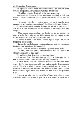 Mil Ilustrações Selecionadas 11
De repente o jovem pintor foi interrompido. Uma mulher idosa,
entrando no aposento, lhe disse com voz cheia de emoção:
– Meu filho, o mestre deseja vê-lo. Vá logo ter com ele.
Imediatamente, Leonardo deixou a palheta e os pincéis, e dirigiu-se
ao quarto do seu venerando mestre, que se encontrava entre a vida e a
morte.
– Leonardo, disse-lhe o doente, com voz muito sumida, estou
prestes a morrer; quer fazer-me um favor? É o último pedido que lhe faço.
O jovem ajoelhou-se junto do leito de seu mestre, tomou entre as
suas mãos a mão trêmula que se lhe estendia e respondeu com forte
emoção:
– Meu mestre, para satisfazer um desejo seu eu irei aonde você
quiser e tudo farei; não há sacrifício algum que me pareça grande
demais, se eu o fizer pelo amor que tenho a você.
O doente fixou os olhos baços, durante algum tempo, nos de seu
discípulo e depois disse:
– Leonardo, o trabalho que eu comecei para o altar do claustro de
São João, você poderá acabá-lo por mim?
Leonardo baixou os olhos e, depois de alguns instantes, disse:
– Mestre, não sou capaz, absolutamente não sou capaz! Eu
estragarei a sua obra se nela tocar.
Verrochio sorriu e disse com voz calma e nítida:
– Não, meu filho, faça o melhor que puder. Trabalha por amor a
mim. A pintura precisa de ser acabada e você podes fazê-lo.
A tarde descia com suas sombras melancólicas. De uma pobre
casebre de Florença começou a subir para o céu a súplica de um coração
ardente: "Meu Deus, dizia Leonardo – porque era ele que se encontrava
de joelhos – ajuda-me por amor de meu mestre a fazer o melhor que eu
puder! Não sou digno dessa obra, bem o sei, mas auxilia-me por amor
dele."
Passou-se um mês – período de sérias aflições para o jovem artista
– pois ele sentia que a hora da partida de seu mestre se aproximava
 