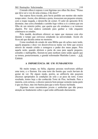 Mil Ilustrações Selecionadas 110
Conrado olhou à esposa e com lágrimas nos olhos lhe disse: "Penso
que deve ser a voz de uma criança, é tão doce!"
Sua esposa ficou tocada, pois havia perdido um menino não muito
tempo antes. Assim, eles abriram a porta, trouxeram um pequeno errante,
com a roupa rasgada, e deram-lhe de comer. O calor do aposento fê-lo
desmaiar, mas com a bondade e carinho logo voltou a si e contou que era
filho de um mineiro pobre, que queria que ele estudasse e se tornasse
alguém. Por isso andava cantando para ganhar a vida enquanto
continuava os estudos.
Pela manhã, decidiram oferecer ao rapaz que morasse com eles
durante o tempo que estivesse estudando na universidade. Assim ele
ficou até que decidiu entrar no mosteiro.
Como resultado do estudo de uma Bíblia que ele achou mais tarde,
aquela pequena e doce voz desenvolveu-se numa voz forte que ecoava
através do mundo cristão e esmagava o poder dos maus papas. Pois
aquela noite, quando abriram a porta da casa para aquele pequeno,
estranho e maltrapilho, fizeram-no para nenhum outro senão aquele que
se tornou, posteriormente, o grande reformador Martinho Lutero. – A.H.
Cannon.
A IMPORTÂNCIA DE UM FUNDAMENTO
Há muito tempo, na Itália, algumas pessoas resolveram edificar
uma torre, e o fizeram. Era uma torre tão bonita que vocês haviam de
gostar de ver. De algum modo, porém, ao edificá-la não puseram
alicerces apropriados às condições do solo e ao peso da torre. Como
resultado, temos hoje a tão conhecida Torre de Pisa, inclinada. Para a
maioria, com certeza, o alicerce parecia bom porque somente numa parte
é que era fraco, mas isto bastou para que a torre ficasse inclinada.
Algumas vezes encontramos jovens e senhoritas que dão pouca
atenção ao fundamento sobre o qual estão edificando diariamente.
 