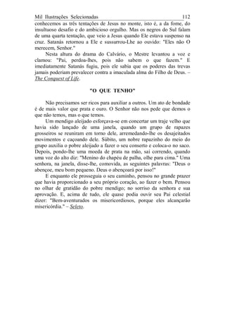 Mil Ilustrações Selecionadas 112
conhecemos as três tentações de Jesus no monte, isto é, a da fome, do
insultuoso desafio e do ambicioso orgulho. Mas os negros do Sul falam
de uma quarta tentação, que veio a Jesus quando Ele estava suspenso na
cruz. Satanás retornou a Ele e sussurrou-Lhe ao ouvido: "Eles não O
merecem, Senhor."
Nesta altura do drama do Calvário, o Mestre levantou a voz e
clamou: "Pai, perdoa-lhes, pois não sabem o que fazem." E
imediatamente Satanás fugiu, pois ele sabia que os poderes das trevas
jamais poderiam prevalecer contra a imaculada alma do Filho de Deus. –
The Conquest of Life.
"O QUE TENHO"
Não precisamos ser ricos para auxiliar a outros. Um ato de bondade
é de mais valor que prata e ouro. O Senhor não nos pede que demos o
que não temos, mas o que temos.
Um mendigo aleijado esforçava-se em concertar um traje velho que
havia sido lançado de uma janela, quando um grupo de rapazes
grosseiros se reuniram em torno dele, arremedando-lhe os desajeitados
movimentos e caçoando dele. Súbito, um nobre rapazinho do meio do
grupo auxilia o pobre aleijado a fazer o seu conserto e coloca-o no saco.
Depois, pondo-lhe uma moeda de prata na mão, sai correndo, quando
uma voz do alto diz: "Menino do chapéu de palha, olhe para cima." Uma
senhora, na janela, disse-lhe, comovida, as seguintes palavras: "Deus o
abençoe, meu bom pequeno. Deus o abençoará por isso!"
E enquanto ele prosseguia o seu caminho, pensou no grande prazer
que havia proporcionado a seu próprio coração, ao fazer o bem. Pensou
no olhar de gratidão do pobre mendigo; no sorriso da senhora e sua
aprovação. E, acima de tudo, ele quase podia ouvir seu Pai celestial
dizer: "Bem-aventurados os misericordiosos, porque eles alcançarão
misericórdia." – Seleto.
 