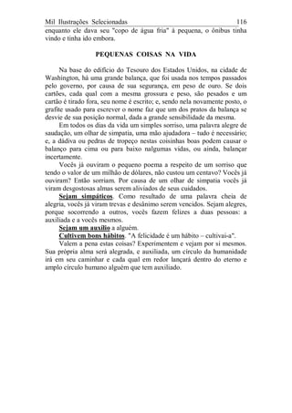 Mil Ilustrações Selecionadas 116
enquanto ele dava seu "copo de água fria" à pequena, o ônibus tinha
vindo e tinha ido embora.
PEQUENAS COISAS NA VIDA
Na base do edifício do Tesouro dos Estados Unidos, na cidade de
Washington, há uma grande balança, que foi usada nos tempos passados
pelo governo, por causa de sua segurança, em peso de ouro. Se dois
cartões, cada qual com a mesma grossura e peso, são pesados e um
cartão é tirado fora, seu nome é escrito; e, sendo nela novamente posto, o
grafite usado para escrever o nome faz que um dos pratos da balança se
desvie de sua posição normal, dada a grande sensibilidade da mesma.
Em todos os dias da vida um simples sorriso, uma palavra alegre de
saudação, um olhar de simpatia, uma mão ajudadora – tudo é necessário;
e, a dádiva ou pedras de tropeço nestas coisinhas boas podem causar o
balanço para cima ou para baixo nalgumas vidas, ou ainda, balançar
incertamente.
Vocês já ouviram o pequeno poema a respeito de um sorriso que
tendo o valor de um milhão de dólares, não custou um centavo? Vocês já
ouviram? Então sorriam. Por causa de um olhar de simpatia vocês já
viram desgostosas almas serem aliviados de seus cuidados.
Sejam simpáticos. Como resultado de uma palavra cheia de
alegria, vocês já viram trevas e desânimo serem vencidos. Sejam alegres,
porque socorrendo a outros, vocês fazem felizes a duas pessoas: a
auxiliada e a vocês mesmos.
Sejam um auxílio a alguém.
Cultivem bons hábitos. "A felicidade é um hábito – cultivai-a".
Valem a pena estas coisas? Experimentem e vejam por si mesmos.
Sua própria alma será alegrada, e auxiliada, um círculo da humanidade
irá em seu caminhar e cada qual em redor lançará dentro do eterno e
amplo círculo humano alguém que tem auxiliado.
 