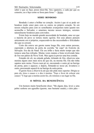 Mil Ilustrações Selecionadas 119
saber o que eu faço, posso dizer-lhe. Sou sapateiro, e cada par que eu
conserto, eu o faço como se fosse para Jesus." – Seleto.
SEREI BONDOSO
Bondade é amor a brilhar no coração. Assim é que só se pode ser
bondoso tendo amor para com os outros no próprio coração. Se em
nossos relações para com os semelhantes avançarmos tanto quanto nos
aconselha o Salvador, e amarmos mesmo nossos inimigos, seremos
naturalmente bondosos para com todos.
Existe hoje no mundo grande necessidade de bondade, uma vez que
a maioria do povo se tornou muito egoísta. Em seus planos pensam
unicamente em si próprios, esquecendo-se das necessidades e felicidades
dos que os cercam.
Certo dia estava um garoto numa longa fila, com outras pessoas,
esperando a abertura da porta da cozinha "de sopa" do Exército da
Salvação. Era dia de Natal. Ele era órfão e fazia muito tempo que não
tomava uma boa refeição. Muitas vezes matara a fome revolvendo latas
de lixo nos pátios de Nova York. Mas agora ia provar uma boa comida.
Estando ele ali, na calçada gelada, tiritando de frio, observou uma
menina alguns anos mais nova do que ele, na mesma fila. Ela não tinha
sapatos nem meias. Ficava num pé só, encostando o outro pé na barriga
da perna, para o aquecer, e depois, firmando-se nesse pé, levantava o
outro, procurando aquecê-lo na barriga da outra perna.
O garoto ficou a observá-la até que não pôde mais suportar. Dirigiu-se
para ela, tirou o casaco e o deu à menina: "Faça o favor de colocar este
casaco." E logo que a menina assim fez, ele retomou o seu lugar na fila.
O MÓVEL DA BENEFICÊNCIA
Um homem muito beneficente disse: "Há alguns dias, levei a uma
pobre senhora um agasalho (quente, mas bastante usado), e dois pães –
 