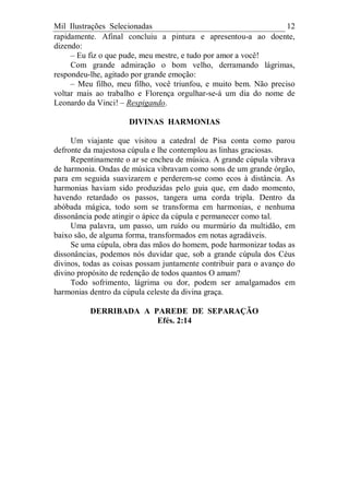 Mil Ilustrações Selecionadas 12
rapidamente. Afinal concluiu a pintura e apresentou-a ao doente,
dizendo:
– Eu fiz o que pude, meu mestre, e tudo por amor a você!
Com grande admiração o bom velho, derramando lágrimas,
respondeu-lhe, agitado por grande emoção:
– Meu filho, meu filho, você triunfou, e muito bem. Não preciso
voltar mais ao trabalho e Florença orgulhar-se-á um dia do nome de
Leonardo da Vinci! – Respigando.
DIVINAS HARMONIAS
Um viajante que visitou a catedral de Pisa conta como parou
defronte da majestosa cúpula e lhe contemplou as linhas graciosas.
Repentinamente o ar se encheu de música. A grande cúpula vibrava
de harmonia. Ondas de música vibravam como sons de um grande órgão,
para em seguida suavizarem e perderem-se como ecos à distância. As
harmonias haviam sido produzidas pelo guia que, em dado momento,
havendo retardado os passos, tangera uma corda tripla. Dentro da
abóbada mágica, todo som se transforma em harmonias, e nenhuma
dissonância pode atingir o ápice da cúpula e permanecer como tal.
Uma palavra, um passo, um ruído ou murmúrio da multidão, em
baixo são, de alguma forma, transformados em notas agradáveis.
Se uma cúpula, obra das mãos do homem, pode harmonizar todas as
dissonâncias, podemos nós duvidar que, sob a grande cúpula dos Céus
divinos, todas as coisas possam juntamente contribuir para o avanço do
divino propósito de redenção de todos quantos O amam?
Todo sofrimento, lágrima ou dor, podem ser amalgamados em
harmonias dentro da cúpula celeste da divina graça.
DERRIBADA A PAREDE DE SEPARAÇÃO
Efés. 2:14
 