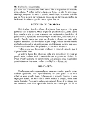 Mil Ilustrações Selecionadas 120
pão bom, mas já endurecido. Fazia muito frio, e o agasalho foi recebido
com gratidão. A pobre mulher estava com fome, e o pão foi apreciado.
Mas hoje, enquanto eu ouvia o sermão, conclui que, se tivesse refletido
que era Jesus a quem eu visitava, na pessoa de um de Seus discípulos, eu
lhe haveria levado um agasalho novo, e pães frescos.
CONCEITO DE GRANDEZA
Dois irmãos, Amede e Omar, desejavam fazer alguma coisa para
perpetuar-lhes a memória. Omar erigiu um grande obelisco, junto a uma
larga estrada, e nele gravou o seu nome com muitas outras inscrições. Lá
permaneceu o esplêndido monumento por muitos anos, mas inútil para o
mundo. Amede cavou um poço no deserto e plantou ao redor dele
algumas palmeiras. No decorrer de algum tempo, o local se transformou
em lindo oásis onde o viajante cansado se detém para saciar a sua sede,
alimentar-se com o fruto das palmeiras, e descansar à sombra.
Todos os que por lá passam bendizem o nome de Amede, que é
cognominado o Bom.
A história ilustra dois planos de vida. Um consiste em procurar ter
grande nome, embora inútil como o foi o que se gravou no obelisco de
Omar. O outro consiste em transformar a vida em oásis onde os cansados
podem encontrar descanso, conforto e refrigério. – Transcrito.
DELICADEZA
Um homem andava apressado por uma rua, à noite, quando outro,
também apressado, saiu repentinamente de uma porta, e os dois
colidiram com grande força. Enfureceu-se o segundo homem, e usou
linguagem áspera, ao passo que o outro, tirando o chapéu, disse, com
muita discrição: "Meu caro senhor, não sei qual de nós é o culpado por
este encontro, mas estou apressado demais para investigar. Se fui eu
 