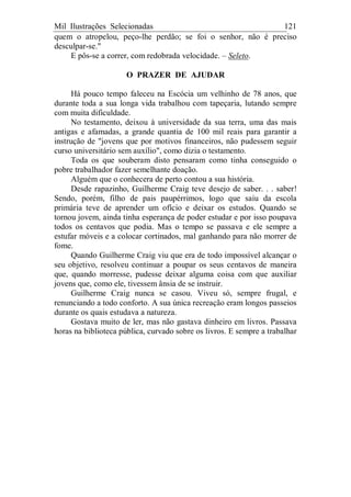 Mil Ilustrações Selecionadas 121
quem o atropelou, peço-lhe perdão; se foi o senhor, não é preciso
desculpar-se."
E pôs-se a correr, com redobrada velocidade. – Seleto.
O PRAZER DE AJUDAR
Há pouco tempo faleceu na Escócia um velhinho de 78 anos, que
durante toda a sua longa vida trabalhou com tapeçaria, lutando sempre
com muita dificuldade.
No testamento, deixou à universidade da sua terra, uma das mais
antigas e afamadas, a grande quantia de 100 mil reais para garantir a
instrução de "jovens que por motivos financeiros, não pudessem seguir
curso universitário sem auxílio", como dizia o testamento.
Toda os que souberam disto pensaram como tinha conseguido o
pobre trabalhador fazer semelhante doação.
Alguém que o conhecera de perto contou a sua história.
Desde rapazinho, Guilherme Craig teve desejo de saber. . . saber!
Sendo, porém, filho de pais paupérrimos, logo que saiu da escola
primária teve de aprender um ofício e deixar os estudos. Quando se
tornou jovem, ainda tinha esperança de poder estudar e por isso poupava
todos os centavos que podia. Mas o tempo se passava e ele sempre a
estufar móveis e a colocar cortinados, mal ganhando para não morrer de
fome.
Quando Guilherme Craig viu que era de todo impossível alcançar o
seu objetivo, resolveu continuar a poupar os seus centavos de maneira
que, quando morresse, pudesse deixar alguma coisa com que auxiliar
jovens que, como ele, tivessem ânsia de se instruir.
Guilherme Craig nunca se casou. Viveu só, sempre frugal, e
renunciando a todo conforto. A sua única recreação eram longos passeios
durante os quais estudava a natureza.
Gostava muito de ler, mas não gastava dinheiro em livros. Passava
horas na biblioteca pública, curvado sobre os livros. E sempre a trabalhar
 