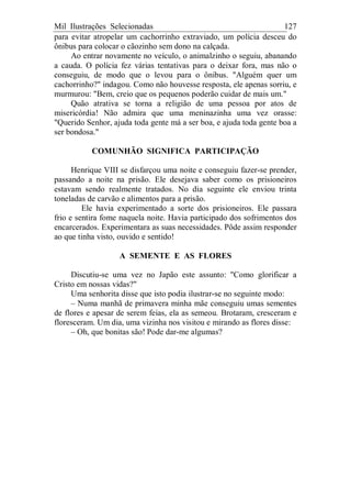 Mil Ilustrações Selecionadas 127
para evitar atropelar um cachorrinho extraviado, um polícia desceu do
ônibus para colocar o cãozinho sem dono na calçada.
Ao entrar novamente no veículo, o animalzinho o seguiu, abanando
a cauda. O polícia fez várias tentativas para o deixar fora, mas não o
conseguiu, de modo que o levou para o ônibus. "Alguém quer um
cachorrinho?" indagou. Como não houvesse resposta, ele apenas sorriu, e
murmurou: "Bem, creio que os pequenos poderão cuidar de mais um."
Quão atrativa se torna a religião de uma pessoa por atos de
misericórdia! Não admira que uma meninazinha uma vez orasse:
"Querido Senhor, ajuda toda gente má a ser boa, e ajuda toda gente boa a
ser bondosa."
COMUNHÃO SIGNIFICA PARTICIPAÇÃO
Henrique VIII se disfarçou uma noite e conseguiu fazer-se prender,
passando a noite na prisão. Ele desejava saber como os prisioneiros
estavam sendo realmente tratados. No dia seguinte ele enviou trinta
toneladas de carvão e alimentos para a prisão.
Ele havia experimentado a sorte dos prisioneiros. Ele passara
frio e sentira fome naquela noite. Havia participado dos sofrimentos dos
encarcerados. Experimentara as suas necessidades. Pôde assim responder
ao que tinha visto, ouvido e sentido!
A SEMENTE E AS FLORES
Discutiu-se uma vez no Japão este assunto: "Como glorificar a
Cristo em nossas vidas?"
Uma senhorita disse que isto podia ilustrar-se no seguinte modo:
– Numa manhã de primavera minha mãe conseguiu umas sementes
de flores e apesar de serem feias, ela as semeou. Brotaram, cresceram e
floresceram. Um dia, uma vizinha nos visitou e mirando as flores disse:
– Oh, que bonitas são! Pode dar-me algumas?
 