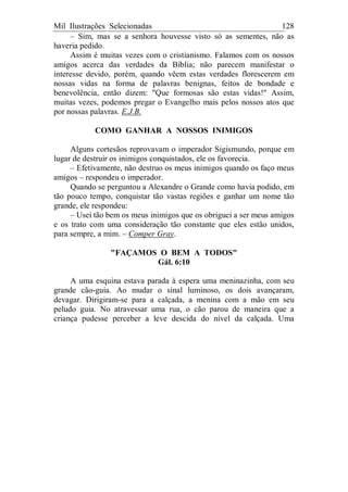 Mil Ilustrações Selecionadas 128
– Sim, mas se a senhora houvesse visto só as sementes, não as
haveria pedido.
Assim é muitas vezes com o cristianismo. Falamos com os nossos
amigos acerca das verdades da Bíblia; não parecem manifestar o
interesse devido, porém, quando vêem estas verdades florescerem em
nossas vidas na forma de palavras benignas, feitos de bondade e
benevolência, então dizem: "Que formosas são estas vidas!" Assim,
muitas vezes, podemos pregar o Evangelho mais pelos nossos atos que
por nossas palavras. E.J.B.
COMO GANHAR A NOSSOS INIMIGOS
Alguns cortesãos reprovavam o imperador Sigismundo, porque em
lugar de destruir os inimigos conquistados, ele os favorecia.
– Efetivamente, não destruo os meus inimigos quando os faço meus
amigos – respondeu o imperador.
Quando se perguntou a Alexandre o Grande como havia podido, em
tão pouco tempo, conquistar tão vastas regiões e ganhar um nome tão
grande, ele respondeu:
– Usei tão bem os meus inimigos que os obriguei a ser meus amigos
e os trato com uma consideração tão constante que eles estão unidos,
para sempre, a mim. – Comper Gray.
"FAÇAMOS O BEM A TODOS"
Gál. 6:10
A uma esquina estava parada à espera uma meninazinha, com seu
grande cão-guia. Ao mudar o sinal luminoso, os dois avançaram,
devagar. Dirigiram-se para a calçada, a menina com a mão em seu
peludo guia. No atravessar uma rua, o cão parou de maneira que a
criança pudesse perceber a leve descida do nível da calçada. Uma
 