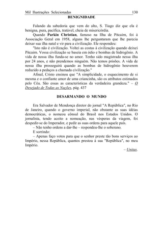 Mil Ilustrações Selecionadas 130
BENIGNIDADE
Falando da sabedoria que vem do alto, S. Tiago diz que ela é
benigna, pura, pacífica, tratável, cheia de misericórdia.
Quando Parkin Christian, famoso na Ilha de Pitcairn, foi à
Associação Geral em 1958, alguns lhe perguntaram que lhe parecia
deixar sua ilha natal e vir para a civilização. Ele respondeu:
"Isto não é civilização. Voltei as costas à civilização quando deixei
Pitcairn. Vossa civilização se baseia em ódio e bombas de hidrogênio. A
vida de nossa ilha funda-se no amor. Tenho sido magistrado nessa ilha
por 24 anos, e não prendemos ninguém. Não temos prisões. A vida de
nossa ilha prosseguirá quando as bombas de hidrogênio houverem
reduzido a pedaços a chamada civilização."
Afinal, Cristo ensinou que "A simplicidade, o esquecimento de si
mesma e o confiante amor de uma criancinha, são os atributos estimados
pelo Céu. São essas as características da verdadeira grandeza." – O
Desejado de Todas as Nações, pág. 437
DESARMANDO O MUNDO
Era Salvador de Mendonça diretor do jornal "A República", no Rio
de Janeiro, quando o governo imperial, não obstante as suas idéias
democráticas, o nomeou cônsul do Brasil nos Estados Unidos. O
jornalista, tendo aceito a nomeação, nas vésperas da viagem, foi
despedir-se do Imperador, e pedir as suas ordens para aquele país.
– Não tenho ordens a dar-lhe – respondeu-lhe o soberano.
E sorrindo:
– Apenas faço votos para que o senhor preste tão bons serviços ao
Império, nessa República, quantos prestou à sua "República", no meu
Império.
– Unitas.
 