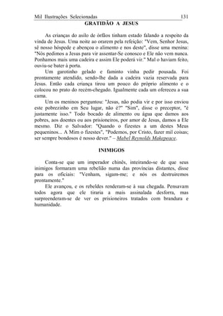 Mil Ilustrações Selecionadas 131
GRATIDÃO A JESUS
As crianças do asilo de órfãos tinham estado falando a respeito da
vinda de Jesus. Uma noite ao orarem pela refeição: "Vem, Senhor Jesus,
sê nosso hóspede e abençoa o alimento e nos deste", disse uma menina:
"Nós pedimos a Jesus para vir assentar-Se conosco e Ele não vem nunca.
Ponhamos mais uma cadeira e assim Ele poderá vir." Mal o haviam feito,
ouviu-se bater à porta.
Um garotinho gelado e faminto vinha pedir pousada. Foi
prontamente atendido, sendo-lhe dada a cadeira vazia reservada para
Jesus. Então cada criança tirou um pouco do próprio alimento e o
colocou no prato do recém-chegado. Igualmente cada um ofereceu a sua
cama.
Um os meninos perguntou: "Jesus, não podia vir e por isso enviou
este pobrezinho em Seu lugar, não é?" "Sim", disse o preceptor, "é
justamente isso." Todo bocado de alimento ou água que damos aos
pobres, aos doentes ou aos prisioneiros, por amor de Jesus, damos a Ele
mesmo. Diz o Salvador: "Quando o fizestes a um destes Meus
pequeninos... A Mim o fizestes", "Podemos, por Cristo, fazer mil coisas;
ser sempre bondosos é nosso dever." – Mabel Reynolds Makepeace.
INIMIGOS
Conta-se que um imperador chinês, inteirando-se de que seus
inimigos formaram uma rebelião numa das províncias distantes, disse
para os oficiais: "Venham, sigam-me; e nós os destruiremos
prontamente."
Ele avançou, e os rebeldes renderam-se à sua chegada. Pensavam
todos agora que ele tiraria a mais assinalada desforra, mas
surpreenderam-se de ver os prisioneiros tratados com brandura e
humanidade.
 