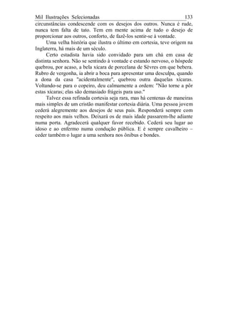 Mil Ilustrações Selecionadas 133
circunstâncias condescende com os desejos dos outros. Nunca é rude,
nunca tem falta de tato. Tem em mente acima de tudo o desejo de
proporcionar aos outros, conforto, de fazê-los sentir-se à vontade.
Uma velha história que ilustra o último em cortesia, teve origem na
Inglaterra, há mais de um século.
Certo estadista havia sido convidado para um chá em casa de
distinta senhora. Não se sentindo à vontade e estando nervoso, o hóspede
quebrou, por acaso, a bela xícara de porcelana de Sèvres em que bebera.
Rubro de vergonha, ia abrir a boca para apresentar uma desculpa, quando
a dona da casa "acidentalmente", quebrou outra daquelas xícaras.
Voltando-se para o copeiro, deu calmamente a ordem: "Não torne a pôr
estas xícaras; elas são demasiado frágeis para uso."
Talvez essa refinada cortesia seja rara, mas há centenas de maneiras
mais simples de um cristão manifestar cortesia diária. Uma pessoa jovem
cederá alegremente aos desejos de seus pais. Responderá sempre com
respeito aos mais velhos. Deixará os de mais idade passarem-lhe adiante
numa porta. Agradecerá qualquer favor recebido. Cederá seu lugar ao
idoso e ao enfermo numa condução pública. E é sempre cavalheiro –
ceder também o lugar a uma senhora nos ônibus e bondes.
 