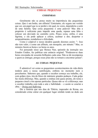 Mil Ilustrações Selecionadas 134
COISAS PEQUENAS
COISINHAS
Geralmente não se pensa muito na importância das pequeninas
coisas. Que é um botão, um alfinete? Entretanto, ele segura um vestido
que cai, um papel que ia se perder e do qual, às vezes, dependeria a sorte
de uma família. Que coisa pequenina é uma palavra! Mas dita a
propósito é suficiente para impedir uma queda, reparar uma falta e
colocar um desviado no caminho certo. Pouca coisa, enfim, é uma
lágrima, e ela pode aplacar a cólera, acalmar a dor, despertar o
arrependimento, restabelecer a felicidade.
Como é culpável o nosso desdém quando dizemos assim: "– Isso
não tem valor, é como um alfinete, um mosquito, um minuto." Mas, os
minutos fazem as horas e as horas os anos.
Foi pensando nisso que Horace Nan, apóstolo da instrução nos
Estados Unidos, fez publicar este anúncio original: "Perderam-se duas
horas cravejadas de sessenta brilhantes cada uma. Não se dá recompensa
a quem as entregar, porque essas jóias não se tornam a encontrar jamais".
AS COISAS PEQUENAS
É admirável ver como os pequeninos acontecimentos da vida diária
tendem para a nossa santificação, embora no momento nem o
percebamos. Sabemos que, quando o escultor começa seu trabalho, ele,
com golpes rijos, tira do bloco de mármore grandes pedaços. Cada golpe
faz muita diferença. Mas, quando a estátua está quase pronta, ele toma o
pequeno cinzel e tira apenas partículas. Quase não se vê a diferença; mas
o escultor trabalha com toda a arte e habilidade – e assim se conclui a
obra. – Doing and Suffering.
Diz a história que nos dias de Tibério, imperador de Roma, era
considerado crime entrar em qualquer lugar sórdido tendo no dedo um
 