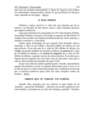 Mil Ilustrações Selecionadas 135
anel com um camafeu representando A figura de Augusto, pois poderia
ser contaminado. Quanto podem, mesmo os que professam ser um povo
santo, aprender de um pagão. – Bowes.
O MAR MORTO
Fabuloso e quase incrível é o valor dos sais minerais que há no
interior e ao derredor do Mar Morto, como o estão avaliando químicos
que supõem conhecê-lo.
Logo que Jerusalém foi conquistada em 1917 pelo General Allenby,
um geólogo britânico começou a investigar as riquezas do Mar Morto. O
cientista tem em mãos um relatório pormenorizado dos vários minerais, e
também a extensão e o valor deles.
Somos agora informados de que naquele local desolado acha-se
enterrado o valor de um trilhão e duzentos bilhões de dólares de sais
aproveitáveis. É-nos dito que há o valor de 260 milhões de dólares em
crômio, de grande utilidade nos domínios médicos; de potassa há o valor
de 70 bilhões de dólares; e de cloreto de magnésio há o valor de 825
bilhões de dólares, e grandes valores de outros minerais. É-nos dito que a
riqueza que jaz naquele solo é de maior valor do que todo o ouro que se
sabe ter sido extraído das entranhas de toda a Terra.
O que estes minerais podem significar para o mundo, especialmente
naquele dia profético em que os desertos florescerão como a rosa, se vê
no fato de que já se estão construindo jardins nas vizinhanças do mar que
por si mesmos produzem quase além dos mais arrojados sonhos do
homem. – Seleto.
ORDEM QUE SE TORNOU UM PADRÃO
Quando Silas percebeu que seu exército ia fugir diante do de
Arquelau – general de Mitrídates – esporeou seu cavalo, apoderou-se de
uma bandeira e precipitou-se no meio dos inimigos, gritando: "Atenção,
 