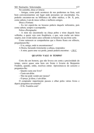 Mil Ilustrações Selecionadas 137
No caminho, disse a Ciência:
– Amigas, como pode acontecer de nos perdermos na festa, será
bom convencionarmos um lugar ande possamos ser encontradas. Eu,
poderão encontrar-me na biblioteca do sábio médico, o Dr. X, pois,
como sabem, é um de meus velhos e melhores amigos.
Disse a Fortuna:
– Eu irei esperá-las no luxuoso palácio daquele milionário, pois
como sabem, sempre o acompanho.
Falou a Resignação:
– A mim me encontrarão na choça pobre e triste daquele bom
velhinho, a quem vejo com freqüência, e que, sem exalar um único
suspiro, tem vivido tantos anos sofrendo os honores da sua triste sorte.
Como notassem as companheiras que a Honra ficara em silêncio,
perguntaram-lhe:
– E tu, amiga, onde te encontraremos?
A Honra, baixando tristemente a cabeça, respondeu:
– A mim, quem uma vez perde, jamais poderá encontrar. – J.R.C.
QUANTO VALE O TEMPO?
Certo dia um homem, que não levava em conta a preciosidade do
tempo, esteve quase uma hora em frente à livraria de Benjamim
Franklin, quando, então, resolveu entrar. Aproximou-se do caixeiro e
perguntou-lhe:
– Quanto custa este livro?
– Custa um dólar.
– Não me pode vender por menos?
– O preço, já disse, é um dólar.
O comprador impertinente passou o olhar pelos vários livros e
depois perguntou novamente?
– O Sr. Franklin está?
 