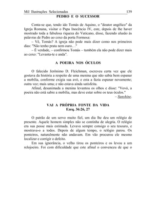 Mil Ilustrações Selecionadas 139
PEDRO E O SUCESSOR
Conta-se que, tendo ido Tomás de Aquino, o "doutor angélico" da
Igreja Romana, visitar o Papa Inocêncio IV, este, depois de lhe haver
mostrado toda a fabulosa riqueza do Vaticano, disse, fazendo alusão às
palavras de Pedro ao coxo da porta Formosa:
– Vê, Tomás? A igreja não pode mais dizer como nos primeiros
dias: "Não tenho prata nem ouro.. ."
– É verdade, – confirmou Tomás – também ela não pode dizer mais
ao coxo: "Levanta-te e anda".
A POEIRA NOS ÓCULOS
O falecido Jerônimo D. Fleichman, escreveu certa vez que ele
gostava da história a respeito de uma menina que não sabia bem espanar
a mobília, conforme exigia sua avó, e esta a fazia espanar novamente;
outra vez; mais uma; e não estava ainda satisfeita.
Afinal, desanimada a menina levantou os olhos e disse: "Vovó, a
poeira não está sabre a mobília, mas deve estar sobre os teus óculos."
– Sunshine.
VAI A PRÓPRIA FONTE DA VIDA
Ezeq. 36:26, 27
O patrão de um servo muito fiel, um dia lhe deu um relógio de
presente. Aquele homem simples não se continha de alegria. O relógio
era sua posse mais estimada. Levava sempre consigo o seu tesouro, e
mostrava-o a todos. Depois de algum tempo, o relógio parou. Os
ponteiros, naturalmente não andavam. Em vão procurou ele mesmo
localizar e corrigir o defeito.
Em sua ignorância, o velho tirou os ponteiros e os levou a um
relojoeiro. Foi com dificuldade que este afinal o convenceu de que o
 