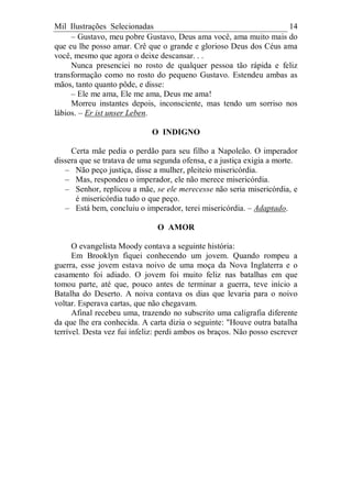 Mil Ilustrações Selecionadas 14
– Gustavo, meu pobre Gustavo, Deus ama você, ama muito mais do
que eu lhe posso amar. Crê que o grande e glorioso Deus dos Céus ama
você, mesmo que agora o deixe descansar. . .
Nunca presenciei no rosto de qualquer pessoa tão rápida e feliz
transformação como no rosto do pequeno Gustavo. Estendeu ambas as
mãos, tanto quanto pôde, e disse:
– Ele me ama, Ele me ama, Deus me ama!
Morreu instantes depois, inconsciente, mas tendo um sorriso nos
lábios. – Er ist unser Leben.
O INDIGNO
Certa mãe pedia o perdão para seu filho a Napoleão. O imperador
dissera que se tratava de uma segunda ofensa, e a justiça exigia a morte.
– Não peço justiça, disse a mulher, pleiteio misericórdia.
– Mas, respondeu o imperador, ele não merece misericórdia.
– Senhor, replicou a mãe, se ele merecesse não seria misericórdia, e
é misericórdia tudo o que peço.
– Está bem, concluiu o imperador, terei misericórdia. – Adaptado.
O AMOR
O evangelista Moody contava a seguinte história:
Em Brooklyn fiquei conhecendo um jovem. Quando rompeu a
guerra, esse jovem estava noivo de uma moça da Nova Inglaterra e o
casamento foi adiado. O jovem foi muito feliz nas batalhas em que
tomou parte, até que, pouco antes de terminar a guerra, teve início a
Batalha do Deserto. A noiva contava os dias que levaria para o noivo
voltar. Esperava cartas, que não chegavam.
Afinal recebeu uma, trazendo no subscrito uma caligrafia diferente
da que lhe era conhecida. A carta dizia o seguinte: "Houve outra batalha
terrível. Desta vez fui infeliz: perdi ambos os braços. Não posso escrever
 