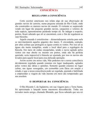 Mil Ilustrações Selecionadas 142
CONSCIÊNCIA
REGULANDO A CONSCIÊNCIA
Certo escritor americano nos relata algo de sua observação de
grandes navios de carreira, numa pequena enseada do Rio Clyde, onde
são construídos os maiores navios do mundo. O visitante se surpreende
vendo em lugar tão pequeno grandes navios, cargueiros e veleiros de
toda espécie, aparentemente perdendo tempo ali. Se indagar a respeito,
porém, ficará sabendo que ali se encontram, com o fim de regularem as
suas bússolas.
Aquela enseada é estreitíssima – demasiadamente estreita para nela
se movimentarem aqueles gigantes dos mares. É circundada, contudo,
por altas colinas que protegem as águas contra os ventos. Por isso ali as
águas são muito tranqüilas, sendo o local ideal para a regulagem da
bússola. Em meio de ondas encapeladas, sendo o navio agitado pelos
ventos em mar aberto ou mesmo em portos, onde não há perfeita
quietude, seria impossível à bússola ser ajustada, por isso os navios são
levados para aquele local para essa delicada operação.
Assim ocorre em nossa vida, Não podemos ter a nossa consciência
devidamente regulada quando estamos em lugar inadequado, agitados
pelos ventos das idéias e opiniões. Somente quando estamos no lugar
calmo, nas águas sossegadas, em comunhão com Deus em oração e
estudo, é que a nossa consciência pode ser regulada, ajustada e habilitada
a empreender a viagem da vida mesmo em meio das tempestades que
nos assolam.
O DESPERTAR DA CONSCIÊNCIA
O Rei Ricardo I, da Inglaterra, em sua viagem para a Terra Santa,
foi aprisionado e lançado numa masmorra desconhecida. Tinha um
trovador muito amigo, chamado Blondek, que ficou sabendo que seu rei
 