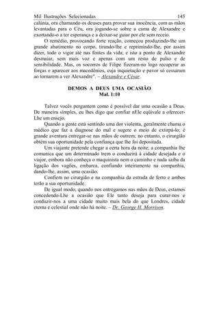Mil Ilustrações Selecionadas 145
calúnia, ora chamando os deuses para provar sua inocência, com as mãos
levantadas para o Céu, ora jogando-se sobre a cama de Alexandre e
exortando-o a ter esperança e a deixar-se guiar por ele sem receio.
O remédio, provocando forte reação, começou produzindo-lhe um
grande abatimento no corpo, tirando-lhe e reprimindo-lhe, por assim
dizer, todo o vigor até nas fontes da vida; e isto a ponto de Alexandre
desmaiar, sem mais voz e apenas com um resto de pulso e de
sensibilidade. Mas, os socorros de Filipe fizeram-no logo recuperar as
forças e aparecer aos macedônios, cuja inquietação e pavor só cessaram
ao tornarem a ver Alexandre". – Alexandre e César.
DEMOS A DEUS UMA OCASIÃO
Mal. 1:10
Talvez vocês perguntem como é possível dar uma ocasião a Deus.
De maneira simples, eu lhes digo que confiar nEle eqüivale a oferecer-
Lhe um ensejo.
Quando a gente está sentindo uma dor violenta, geralmente chama o
médico que faz a diagnose do mal e sugere o meio de extirpá-lo; é
grande aventura entregar-se nas mãos de outrem; no entanto, o cirurgião
obtém sua oportunidade pela confiança que lhe foi depositada.
Um viajante pretende chegar a certa hora da noite; a companhia lhe
comunica que um determinado trem o conduzirá à cidade desejada e o
viajor, embora não conheça o maquinista nem o caminho e nada saiba da
ligação dos vagões, embarca, confiando inteiramente na companhia,
dando-lhe, assim, uma ocasião.
Confiem no cirurgião e na companhia da estrada de ferro e ambos
terão a sua oportunidade.
De igual modo, quando nos entregamos nas mãos de Deus, estamos
concedendo-Lhe a ocasião que Ele tanto deseja para curar-nos e
conduzir-nos a uma cidade muito mais bela do que Londres, cidade
eterna e celestial onde não há noite. – Dr. George H. Morrison.
 