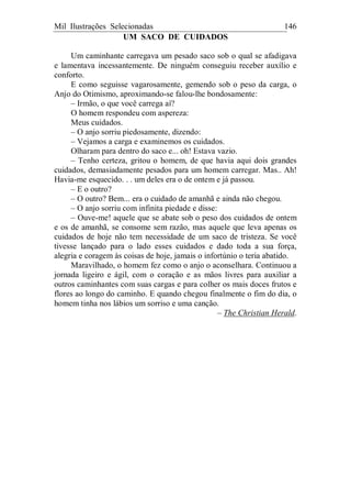 Mil Ilustrações Selecionadas 146
UM SACO DE CUIDADOS
Um caminhante carregava um pesado saco sob o qual se afadigava
e lamentava incessantemente. De ninguém conseguiu receber auxílio e
conforto.
E como seguisse vagarosamente, gemendo sob o peso da carga, o
Anjo do Otimismo, aproximando-se falou-lhe bondosamente:
– Irmão, o que você carrega aí?
O homem respondeu com aspereza:
Meus cuidados.
– O anjo sorriu piedosamente, dizendo:
– Vejamos a carga e examinemos os cuidados.
Olharam para dentro do saco e... oh! Estava vazio.
– Tenho certeza, gritou o homem, de que havia aqui dois grandes
cuidados, demasiadamente pesados para um homem carregar. Mas.. Ah!
Havia-me esquecido. . . um deles era o de ontem e já passou.
– E o outro?
– O outro? Bem... era o cuidado de amanhã e ainda não chegou.
– O anjo sorriu com infinita piedade e disse:
– Ouve-me! aquele que se abate sob o peso dos cuidados de ontem
e os de amanhã, se consome sem razão, mas aquele que leva apenas os
cuidados de hoje não tem necessidade de um saco de tristeza. Se você
tivesse lançado para o lado esses cuidados e dado toda a sua força,
alegria e coragem às coisas de hoje, jamais o infortúnio o teria abatido.
Maravilhado, o homem fez como o anjo o aconselhara. Continuou a
jornada ligeiro e ágil, com o coração e as mãos livres para auxiliar a
outros caminhantes com suas cargas e para colher os mais doces frutos e
flores ao longo do caminho. E quando chegou finalmente o fim do dia, o
homem tinha nos lábios um sorriso e uma canção.
– The Christian Herald.
 
