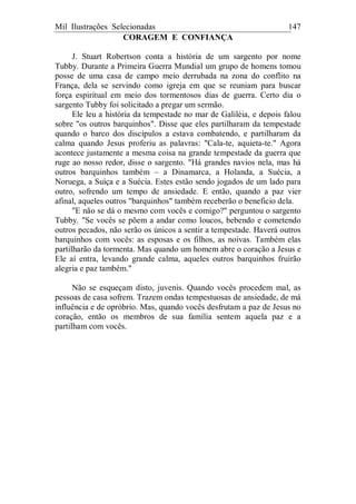 Mil Ilustrações Selecionadas 147
CORAGEM E CONFIANÇA
J. Stuart Robertson conta a história de um sargento por nome
Tubby. Durante a Primeira Guerra Mundial um grupo de homens tomou
posse de uma casa de campo meio derrubada na zona do conflito na
França, dela se servindo como igreja em que se reuniam para buscar
força espiritual em meio dos tormentosos dias de guerra. Certo dia o
sargento Tubby foi solicitado a pregar um sermão.
Ele leu a história da tempestade no mar de Galiléia, e depois falou
sobre "os outros barquinhos". Disse que eles partilharam da tempestade
quando o barco dos discípulos a estava combatendo, e partilharam da
calma quando Jesus proferiu as palavras: "Cala-te, aquieta-te." Agora
acontece justamente a mesma coisa na grande tempestade da guerra que
ruge ao nosso redor, disse o sargento. "Há grandes navios nela, mas há
outros barquinhos também – a Dinamarca, a Holanda, a Suécia, a
Noruega, a Suíça e a Suécia. Estes estão sendo jogados de um lado para
outro, sofrendo um tempo de ansiedade. E então, quando a paz vier
afinal, aqueles outros "barquinhos" também receberão o beneficio dela.
"E não se dá o mesmo com vocês e comigo?" perguntou o sargento
Tubby. "Se vocês se põem a andar como loucos, bebendo e cometendo
outros pecados, não serão os únicos a sentir a tempestade. Haverá outros
barquinhos com vocês: as esposas e os filhos, as noivas. Também elas
partilharão da tormenta. Mas quando um homem abre o coração a Jesus e
Ele aí entra, levando grande calma, aqueles outros barquinhos fruirão
alegria e paz também."
Não se esqueçam disto, juvenis. Quando vocês procedem mal, as
pessoas de casa sofrem. Trazem ondas tempestuosas de ansiedade, de má
influência e de opróbrio. Mas, quando vocês desfrutam a paz de Jesus no
coração, então os membros de sua família sentem aquela paz e a
partilham com vocês.
 