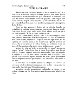 Mil Ilustrações Selecionadas 148
ÂNIMO E CORAGEM
Há muito tempo, Napoleão Bonaparte lançou na prisão um jovem
da nobreza, acusado de conspirar contra o governo. Esse pobre homem
acostumara-se à vida em liberdade, pois fora criado na abastança. Sua
vida de estreito confinamento numa cela pequena, sem amigos, sem
livros para ler, era por demais solitária. Apenas duas horas por dia lhe
era permitido ficar fora, num pátio ladrilhado, onde gozava do ar puro e
da luz do Sol.
Como os dias passassem lentos, ele se distraía fazendo, de
pedacinhos de madeira, pequenos navios, e rabiscando frases na parede.
Entre estas liam-se coisas muito tristes. Num lado da parede escreveu,
em letras garrafais: "Todas as coisas vêm por acaso."
Um dia, quando andava para cá e para lá, no pequeno pátio, notou
uma plantinha a brotar no interstício das pedras. Na falta de outra coisa
para afastar o tédio, abaixou-se e se pôs a examinar a plantinha. No dia
seguinte fez a mesma coisa, e lhe pareceu que a planta, crescera um
pouco. Dia a dia renovava a visita à planta, que se tornou como um
amigo. E ficou a cismar: Teria essa planta também vindo por acaso?
Abaixo das palavras "todas as coisas vêm por acaso", escreveu a
palavra "talvez". Após alguns dias, a planta desabrochou uma flor, de
linda cor branca e púrpura, com um friso prateado. Como o prisioneiro
se alegrou! A bela florzinha parecia trazer-lhe uma mensagem. Como
que lhe dizia que coisa alguma acontece por acaso, que o grande Deus
tem um propósito em tudo que acontece. Isto o reanimou, e reviveu a fé
em Deus.
A influência da florzinha continuou: Chegou aos ouvidos da
imperatriz a história do interesse do prisioneiro na flor, e ela se comoveu
e persuadiu Napoleão a dar liberdade ao preso.
Ao deixar a prisão, levou consigo a plantinha e a plantou em seu
jardim, a fim de que lhe fosse um perpétua lembrança da solicitude de
Deus.
 