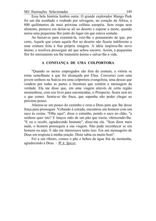 Mil Ilustrações Selecionadas 149
Essa bela história lembra outra: O grande explorador Mango Park
foi um dia assaltado e roubado por selvagens, no coração da África, a
800 quilômetros da mais próxima colônia européia. Sem roupa nem
alimento, pensava em deitar-se ali no deserto e esperar a morte, quando
notou uma pequenina flor junto do lugar em que estava sentado.
Ao baixar-se para examiná-la, veio-lhe o pensamento de que, por
certo, Aquele que criara aquela flor no deserto não ficaria indiferente a
uma criatura feita à Sua própria imagem. A idéia inspirou-lhe novo
ânimo, e resolveu prosseguir até que achou socorro. Assim, a pequenina
flor foi instrumento em lhe transmitir ânimo e salvar-lhe a vida.
A CONFIANÇA DE UMA COLPORTORA
"Quando os meios empregados são fora do comum, a vitória se
torna semelhante à que foi alcançada por Elias. Conversei com uma
jovem senhora na Suécia era uma colportora evangelista, uma dessas que
vendem por todas as partes a literatura que contém a mensagem da
verdade. Ela me disse que, em uma viagem através de certa região
montanhosa, com seu livro para encomendas, o Prospecto, ficara sem ter
o que comer. Sentia-se tão fraca, que supunha não poder chegar ao
próximo pouso.
Afastou-se um pouco do caminho e orou a Deus para que lhe desse
força para prosseguir. Voltando à estrada, encontrou um homem com um
saco às costas. "Olhe aqui", disse o estranho, pondo o saco no chão, "a
senhora quer isto? E lançou mão de um pão que trazia, oferecendo-lhe.
"E eu o recebi, agradecendo bastante", disse-me ela. "Sem dizer mais
nada, o homem prosseguiu a sua viagem. Não pude reconhecer se era
homem ou anjo. E não me interessava tanto isso. Era um mensageiro de
Deus em resposta à minha oração. Disto sabia eu muito bem".
Foi a um ribeiro, comeu o pão e bebeu da água fria da montanha,
agradecendo a Deus. – W.A. Spicer.
 