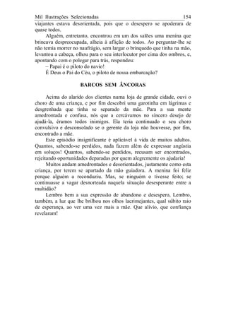 Mil Ilustrações Selecionadas 154
viajantes estava desorientada, pois que o desespero se apoderara de
quase todos.
Alguém, entretanto, encontrou em um dos salões uma menina que
brincava despreocupada, alheia à aflição de todos. Ao perguntar-lhe se
não temia morrer no naufrágio, sem largar o brinquedo que tinha na mão,
levantou a cabeça, olhou para o seu interlocutor por cima dos ombros, e,
apontando com o polegar para trás, respondeu:
– Papai é o piloto do navio!
É Deus o Pai do Céu, o piloto de nossa embarcação?
BARCOS SEM ÂNCORAS
Acima do alarido dos clientes numa loja de grande cidade, ouvi o
choro de uma criança, e por fim descobri uma garotinha em lágrimas e
desgrenhada que tinha se separado da mãe. Para a sua mente
amedrontada e confusa, nós que a cercávamos no sincero desejo de
ajudá-la, éramos todos inimigos. Ela teria continuado o seu choro
convulsivo e desconsolado se o gerente da loja não houvesse, por fim,
encontrado a mãe.
Este episódio insignificante é aplicável à vida de muitos adultos.
Quantos, sabendo-se perdidos, nada fazem além de expressar angústia
em soluços! Quantos, sabendo-se perdidos, recusam ser encontrados,
rejeitando oportunidades deparadas por quem alegremente os ajudaria!
Muitos andam amedrontados e desorientados, justamente como esta
criança, por terem se apartado da mão guiadora. A menina foi feliz
porque alguém a reconduziu. Mas, se ninguém o tivesse feito; se
continuasse a vagar desnorteada naquela situação desesperante entre a
multidão?
Lembro bem a sua expressão de abandono e desespero, Lembro,
também, a luz que lhe brilhou nos olhos lacrimejantes, qual súbito raio
de esperança, ao ver uma vez mais a mãe. Que alívio, que confiança
revelaram!
 
