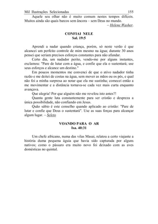 Mil Ilustrações Selecionadas 155
Aquele seu olhar não é muito comum nestes tempos difíceis.
Muitos ainda são quais barcos sem âncora – sem Deus no mundo.
– Helene Washer.
CONFIAI NELE
Sal. 19:5
Aprendi a nadar quando criança, porém, só neste verão é que
alcancei um perfeito controle de mim mesmo na água; durante 30 anos
pensei que seriam precisos esforços constantes para não afundar.
Certo dia, um nadador perito, vendo-me por alguns instantes,
exclamou: "Pare de lutar com a água, e confie que ela o sustentará; use
seus esforços e alcance um destino."
Em poucos momentos me convenci de que o ativo nadador tinha
razão e me deitei de costas na água, sem mover as mãos ou os pés, e qual
não foi a minha surpresa ao notar que ela me sustinha; comecei então a
me movimentar e a distância tornava-se cada vez mais curta enquanto
avançava.
Que alegria! Por que alguém não me revelou isto antes?!
Quanta gente luta constantemente para ser cristão e despreza a
única possibilidade, não confiando em Jesus.
Quão sábio é este conselho quando aplicado ao cristão: "Pare de
lutar e confie que Deus o sustentará". Use as suas forças para alcançar
algum lugar. – Seleto
VOANDO PARA O AR
Isa. 40:31
Um chefe africano, numa das vilas Masai, relatou a certo viajante a
história duma pequena águia que havia sido capturada por alguns
nativos; como o pássaro era muito novo foi deixado com as aves
domésticas no quintal.
 