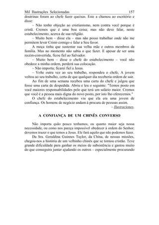 Mil Ilustrações Selecionadas 157
doutrinas foram ao chefe fazer queixas. Este a chamou ao escritório e
disse:
– Não tenho objeção ao cristianismo, nem contra você porque é
cristã. Cremos que é uma boa coisa; mas não deve falar, neste
estabelecimento, acerca de sua religião.
– Muito bem – disse ela – mas não posso trabalhar onde não me
permitem levar Cristo comigo e falar a Seu favor.
A moça tinha que sustentar sua velha mãe e outros membros da
família. Mas no momento não sabia o que fazer. E apesar de ser uma
recém-convertida, ficou fiel ao Salvador.
– Muito bem – disse o chefe do estabelecimento – você não
obedece a minha ordem, perderá sua colocação.
– Não importa; ficarei fiel a Jesus.
– Volte outra vez ao seu trabalho, respondeu o chefe, A jovem
voltou ao seu trabalho, certa de que qualquer dia receberia ordem de sair.
Ao fim de uma semana recebeu uma carta do chefe e julgou que
fosse uma carta de despedida. Abriu e leu o seguinte: "Temos posto em
você maiores responsabilidades pelo que terá um salário maior. Cremos
que você é a pessoa mais digna do novo posto, por isto lho oferecemos."
O chefe do estabelecimento viu que ela era uma jovem de
confiança. Os homens de negócio andam à procura de pessoas assim.
– Ilustraciones.
A CONFIANÇA DE UM CHINÊS CONVERSO
Não importa quão pouco tenhamos, ou quanto maior seja nossa
necessidade, ou como nos pareça impossível obedecer à ordem do Senhor;
devemos trazer o que temos a Jesus. Ele fará aquilo que não podemos fazer.
Da Sra. Geraldina Guinnes Taylor, da China, de nossas missões,
chegou-nos a história de um velhinho chinês que se tornou cristão. Teve
grande dificuldade para ganhar os meios de subsistência e gastou muito
do que conseguira juntar ajudando os outros – especialmente procurando
 