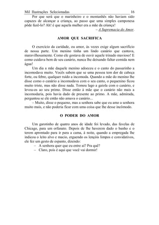 Mil Ilustrações Selecionadas 16
Por que será que o marinheiro e o montanhês não haviam sido
capazes de alcançar a criança, ao passo que uma simples camponesa
pôde fazê-lo? Ah! é que aquela mulher era a mãe da criança!
– A Supremacia do Amor.
AMOR QUE SACRIFICA
O exercício da caridade, ou amor, às vezes exige algum sacrifício
de nossa parte. Um menino tinha um lindo canário que cantava,
maravilhosamente. Como ele gostava de ouvir aquele trinado mavioso! E
como cuidava bem de seu canário, nunca lhe deixando faltar comida nem
água!
Um dia a mãe daquele menino adoeceu e o canto do passarinho a
incomodava muito. Vocês sabem que se uma pessoa tem dor de cabeça
forte, ou febre, qualquer ruído a incomoda. Quando a mãe do menino lhe
disse como o canário a incomodava com o seu canto, o pequenino ficou
muito triste, mas não disse nada. Tomou lago a gaiola com o canário, e
levou-os ao seu primo. Disse então à mãe que o canário não mais a
incomodaria, pois havia dado de presente ao primo. A mãe, admirada,
perguntou se ele então não amava o canário...
– Muito, disse o pequeno, mas a senhora sabe que eu amo a senhora
muito mais, e não poderia ficar com uma coisa que lhe desse incômodo.
O PODER DO AMOR
Um garotinho de quatro anos de idade foi levado, das favelas de
Chicago, para um orfanato. Depois de lhe haverem dado o banho e o
terem aprontado para ir para a cama, à noite, quando a empregada lhe
indicou o leito alvo e macio, erguendo os lençóis limpos e convidativos,
ele fez um gesto de espanto, dizendo:
– A senhora quer que eu entre aí? Pra quê?
– Claro, pois é aqui que você vai dormir!
 