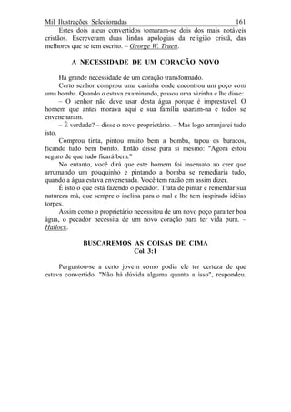 Mil Ilustrações Selecionadas 161
Estes dois ateus convertidos tomaram-se dois dos mais notáveis
cristãos. Escreveram duas lindas apologias da religião cristã, das
melhores que se tem escrito. – George W. Truett.
A NECESSIDADE DE UM CORAÇÃO NOVO
Há grande necessidade de um coração transformado.
Certo senhor comprou uma casinha onde encontrou um poço com
uma bomba. Quando o estava examinando, passou uma vizinha e lhe disse:
– O senhor não deve usar desta água porque é imprestável. O
homem que antes morava aqui e sua família usaram-na e todos se
envenenaram.
– É verdade? – disse o novo proprietário. – Mas logo arranjarei tudo
isto.
Comprou tinta, pintou muito bem a bomba, tapou os buracos,
ficando tudo bem bonito. Então disse para si mesmo: "Agora estou
seguro de que tudo ficará bem."
No entanto, você dirá que este homem foi insensato ao crer que
arrumando um pouquinho e pintando a bomba se remediaria tudo,
quando a água estava envenenada. Você tem razão em assim dizer.
É isto o que está fazendo o pecador. Trata de pintar e remendar sua
natureza má, que sempre o inclina para o mal e lhe tem inspirado idéias
torpes.
Assim como o proprietário necessitou de um novo poço para ter boa
água, o pecador necessita de um novo coração para ter vida pura. –
Hallock.
BUSCAREMOS AS COISAS DE CIMA
Col. 3:1
Perguntou-se a certo jovem como podia ele ter certeza de que
estava convertido. "Não há dúvida alguma quanto a isso", respondeu.
 