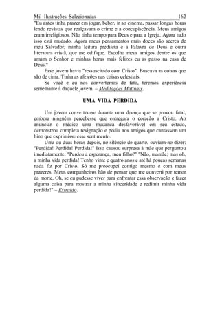 Mil Ilustrações Selecionadas 162
"Eu antes tinha prazer em jogar, beber, ir ao cinema, passar longas horas
lendo revistas que realçavam o crime e a concupiscência. Meus amigos
eram irreligiosos. Não tinha tempo para Deus e para a Igreja. Agora tudo
isso está mudado. Agora meus pensamentos mais doces são acerca de
meu Salvador, minha leitura predileta é a Palavra de Deus e outra
literatura cristã, que me edifique. Escolho meus amigos dentre os que
amam o Senhor e minhas horas mais felizes eu as passo na casa de
Deus."
Esse jovem havia "ressuscitado com Cristo". Buscava as coisas que
são de cima. Tinha as afeições nas coisas celestiais.
Se você e eu nos convertemos de fato, teremos experiência
semelhante à daquele jovem. – Meditações Matinais.
UMA VIDA PERDIDA
Um jovem converteu-se durante uma doença que se provou fatal,
embora ninguém percebesse que entregara o coração a Cristo. Ao
anunciar o médico uma mudança desfavorável em seu estado,
demonstrou completa resignação e pediu aos amigos que cantassem um
hino que exprimisse esse sentimento.
Uma ou duas horas depois, no silêncio do quarto, ouviam-no dizer:
"Perdida! Perdida! Perdida!" Isso causou surpresa à mãe que perguntou
imediatamente: "Perdeu a esperança, meu filho?" "Não, mamãe; mas oh,
a minha vida perdida! Tenho vinte e quatro anos e até há poucas semanas
nada fiz por Cristo. Só me preocupei comigo mesmo e com meus
prazeres. Meus companheiros hão de pensar que me converti por temor
da morte. Oh, se eu pudesse viver para enfrentar essa observação e fazer
alguma coisa para mostrar a minha sinceridade e redimir minha vida
perdida!" – Extraído.
 