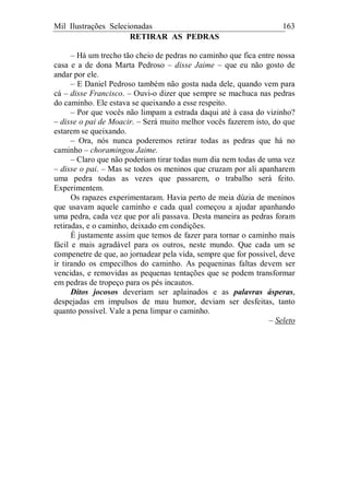 Mil Ilustrações Selecionadas 163
RETIRAR AS PEDRAS
– Há um trecho tão cheio de pedras no caminho que fica entre nossa
casa e a de dona Marta Pedroso – disse Jaime – que eu não gosto de
andar por ele.
– E Daniel Pedroso também não gosta nada dele, quando vem para
cá – disse Francisco. – Ouvi-o dizer que sempre se machuca nas pedras
do caminho. Ele estava se queixando a esse respeito.
– Por que vocês não limpam a estrada daqui até à casa do vizinho?
– disse o pai de Moacir. – Será muito melhor vocês fazerem isto, do que
estarem se queixando.
– Ora, nós nunca poderemos retirar todas as pedras que há no
caminho – choramingou Jaime.
– Claro que não poderiam tirar todas num dia nem todas de uma vez
– disse o pai. – Mas se todos os meninos que cruzam por ali apanharem
uma pedra todas as vezes que passarem, o trabalho será feito.
Experimentem.
Os rapazes experimentaram. Havia perto de meia dúzia de meninos
que usavam aquele caminho e cada qual começou a ajudar apanhando
uma pedra, cada vez que por ali passava. Desta maneira as pedras foram
retiradas, e o caminho, deixado em condições.
É justamente assim que temos de fazer para tornar o caminho mais
fácil e mais agradável para os outros, neste mundo. Que cada um se
compenetre de que, ao jornadear pela vida, sempre que for possível, deve
ir tirando os empecilhos do caminho. As pequeninas faltas devem ser
vencidas, e removidas as pequenas tentações que se podem transformar
em pedras de tropeço para os pés incautos.
Ditos jocosos deveriam ser aplainados e as palavras ásperas,
despejadas em impulsos de mau humor, deviam ser desfeitas, tanto
quanto possível. Vale a pena limpar o caminho.
– Seleto
 