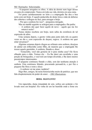 Mil Ilustrações Selecionadas 17
O pequeno arregalou os olhos. A idéia de dormir num lugar desses
era para ele compreender. Nunca em toda sua vida, dormira em uma cama.
Foi posto carinhosamente no leito e a empregada lhe deu o boa
noite com um beijo. E aquele pedacinho de dente tirou a mão de debaixo
das cobertas e esfregou na face, para enxugar o beijo.
– Por que a senhora fez isso? – perguntou intrigado.
Mas na manhã seguinte se achegou para a empregada e lhe pediu:
– A senhora não quer fazer aquilo de novo – aquilo que me fez
ontem à noite?
Nunca dantes recebera um beijo, nem sabia da existência de tal
expressão de afeto.
Uma semana depois, o garoto vinha para junto dela três ou quatro
vezes ao dia e, com expressão de doçura, rogava: A senhora me quer
amar um pouco?
Algumas semanas depois chegou ao orfanato uma senhora, desejosa
de adotar um órfãozinho como filho, de maneira que a empregada lhe
trouxe aquele garotinho. A senhora, fitando-o, disse:
– Tomazinho, você não gostaria de ir para minha casa? Ele ficou
olhando para o chão. Tornou ela: – Eu lhe darei um cavalinho e uma
porção de brinquedos, e você terá um tempo divertido, e lhe darei muitos
passatempos interessantes.
O pequeno continuou fitando o chão, sem dar nenhuma atenção à
senhora. Esta continuou falando, procurando persuadi-lo, e por fim o
pequeno lhe fitou o rosto e disse:
– A senhora vai me amar, também?
Digo-lhes, amigos, há nesta historiazinha muito de patético, que nos
fala eloqüentemente do poder do amor. – 1001 Illustrations.
BEBA BASTANTE!
Um rapazinho, duma irmandade de sete, sofreu um acidente e foi
levado nora um hospital. Ele vinha de um lar humilde onde a fome era
 