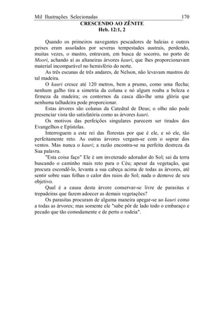 Mil Ilustrações Selecionadas 170
CRESCENDO AO ZÊNITE
Heb. 12:1, 2
Quando os primeiros navegantes pescadores de baleias e outros
peixes eram assolados por severas tempestades austrais, perdendo,
muitas vezes, o mastro, entravam, em busca de socorro, no porto de
Moori, achando aí as altaneiras árvores kauri, que lhes proporcionavam
material incomparável no hemisfério do norte.
As três escunas de três andares, de Nelson, não levavam mastros de
tal madeira.
O kauri cresce até 120 metros, bem a prumo, como uma flecha;
nenhum galho tira a simetria da coluna e nó algum rouba a beleza e
firmeza da madeira; os contornos da casca dão-lhe uma glória que
nenhuma talhadeira pode proporcionar.
Estas árvores são colunas da Catedral de Deus; o olho não pode
presenciar vista tão satisfatória como as árvores kauri.
Os motivos das perfeições singulares parecem ser tirados dos
Evangelhos e Epístolas.
Interroguem a este rei das florestas por que é ele, e só ele, tão
perfeitamente reto. As outras árvores vergam-se com o soprar dos
ventos. Mas nunca o kauri; a razão encontra-se na perfeita destreza da
Sua palavra.
"Esta coisa faço" Ele é um inveterado adorador do Sol; sai da terra
buscando o caminho mais reto para o Céu; apesar da vegetação, que
procura escondê-lo, levanta a sua cabeça acima de todas as árvores, até
sentir sobre suas folhas o calor dos raios do Sol; nada o demove de seu
objetivo.
Qual é a causa desta árvore conservar-se livre de parasitas e
trepadeiras que fazem adoecer as demais vegetações?
Os parasitas procuram de alguma maneira apegar-se ao kauri como
a todas as árvores; mas somente ele "sabe pôr de lado todo o embaraço e
pecado que tão comodamente e de perto o rodeia".
 