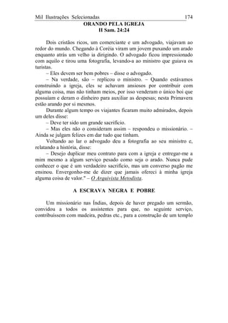 Mil Ilustrações Selecionadas 174
ORANDO PELA IGREJA
II Sam. 24:24
Dois cristãos ricos, um comerciante e um advogado, viajavam ao
redor do mundo. Chegando à Coréia viram um jovem puxando um arado
enquanto atrás um velho ia dirigindo. O advogado ficou impressionado
com aquilo e tirou uma fotografia, levando-a ao ministro que guiava os
turistas.
– Eles devem ser bem pobres – disse o advogado.
– Na verdade, são – replicou o ministro. – Quando estávamos
construindo a igreja, eles se achavam ansiosos por contribuir com
alguma coisa, mas não tinham meios, por isso venderam o único boi que
possuíam e deram o dinheiro para auxiliar as despesas; nesta Primavera
estão arando por si mesmos.
Durante algum tempo os viajantes ficaram muito admirados, depois
um deles disse:
– Deve ter sido um grande sacrifício.
– Mas eles não o consideram assim – respondeu o missionário. –
Ainda se julgam felizes em dar tudo que tinham.
Voltando ao lar o advogado deu a fotografia ao seu ministro e,
relatando a história, disse:
– Desejo duplicar meu contrato para com a igreja e entregar-me a
mim mesmo a algum serviço pesado como seja o arado. Nunca pude
conhecer o que é um verdadeiro sacrifício, mas um converso pagão me
ensinou. Envergonho-me de dizer que jamais ofereci à minha igreja
alguma coisa de valor." – O Arquivista Metodista.
A ESCRAVA NEGRA E POBRE
Um missionário nas Índias, depois de haver pregado um sermão,
convidou a todos os assistentes para que, no seguinte serviço,
contribuíssem com madeira, pedras etc., para a construção de um templo
 