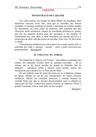 Mil Ilustrações Selecionadas 176
CARÁTER
PONTO FRACO NO CARÁTER
Um velho castelo, nos tempos da Idade Média, foi assediado. Seus
defensores lutavam, havia dias, para que as muralhas não fossem
escaladas. O inimigo assaltante já perdia a esperança de triunfar quando
foi descoberta, em certo ponto da fortaleza, uma janelinha que não
ofereceria muita resistência. Depois de arrombada percebeu-se, porém,
que ela era pequena demais para dar passagem a um homem. O
comandante teve uma idéia: à noite introduziu um menino por ali e o
encarregou de abrir uma das portas da muralha. Feito isso, foi fácil obter
a vitória.
Uma pequena tendência que temos para este ou para aquele mal é a
janelinha por onde o inimigo – pecado – entra e pode escravizar-nos
perpetuamente. – Respigando.
AS COLUNAS DA IGREJA
Na catedral de S. Marcos, em Veneza – maravilhosa construção que
ostenta um esplendor oriental além de qualquer descrição –, há as
colunas que se diz serem trazidas do templo de Salomão. São de
alabastro – substância sólida e durável como granito, porém tão
transparente que a própria luz se filtra através delas.
Eis um símbolo exato de como deveriam ser as verdadeiras colunas
da Igreja! Sólidas na sua fé, mas transparentes no caráter; homens
moldáveis, alheios aos caminhos tortuosos, e contudo homens de
vontade firme que não se deixam desencaminhar nem se dobram às
imposições do mal. Conhecemos poucos homens de alabastro. Possa o
grande Construtor colocar mais deles no Seu templo!
– Spurgeon.
 