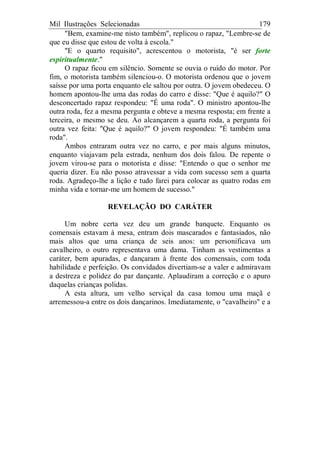 Mil Ilustrações Selecionadas 179
"Bem, examine-me nisto também", replicou o rapaz, "Lembre-se de
que eu disse que estou de volta à escola."
"E o quarto requisito", acrescentou o motorista, "é ser forte
espiritualmente."
O rapaz ficou em silêncio. Somente se ouvia o ruído do motor. Por
fim, o motorista também silenciou-o. O motorista ordenou que o jovem
saísse por uma porta enquanto ele saltou por outra. O jovem obedeceu. O
homem apontou-lhe uma das rodas do carro e disse: "Que é aquilo?" O
desconcertado rapaz respondeu: "É uma roda". O ministro apontou-lhe
outra roda, fez a mesma pergunta e obteve a mesma resposta; em frente a
terceira, o mesmo se deu. Ao alcançarem a quarta roda, a pergunta foi
outra vez feita: "Que é aquilo?" O jovem respondeu: "É também uma
roda".
Ambos entraram outra vez no carro, e por mais alguns minutos,
enquanto viajavam pela estrada, nenhum dos dois falou. De repente o
jovem virou-se para o motorista e disse: "Entendo o que o senhor me
queria dizer. Eu não posso atravessar a vida com sucesso sem a quarta
roda. Agradeço-lhe a lição e tudo farei para colocar as quatro rodas em
minha vida e tornar-me um homem de sucesso."
REVELAÇÃO DO CARÁTER
Um nobre certa vez deu um grande banquete. Enquanto os
comensais estavam à mesa, entram dois mascarados e fantasiados, não
mais altos que uma criança de seis anos: um personificava um
cavalheiro, o outro representava uma dama. Tinham as vestimentas a
caráter, bem apuradas, e dançaram à frente dos comensais, com toda
habilidade e perfeição. Os convidados divertiam-se a valer e admiravam
a destreza e polidez do par dançante. Aplaudiram a correção e o apuro
daquelas crianças polidas.
A esta altura, um velho serviçal da casa tomou uma maçã e
arremessou-a entre os dois dançarinos. Imediatamente, o "cavalheiro" e a
 